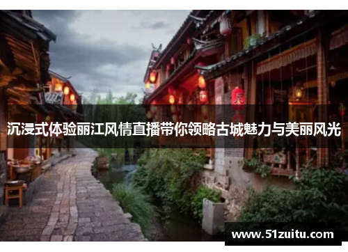 沉浸式体验丽江风情直播带你领略古城魅力与美丽风光