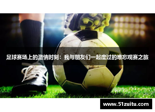 足球赛场上的激情时刻：我与朋友们一起度过的难忘观赛之旅