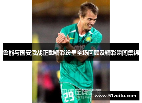 鲁能与国安激战正酣精彩纷呈全场回顾及精彩瞬间集锦